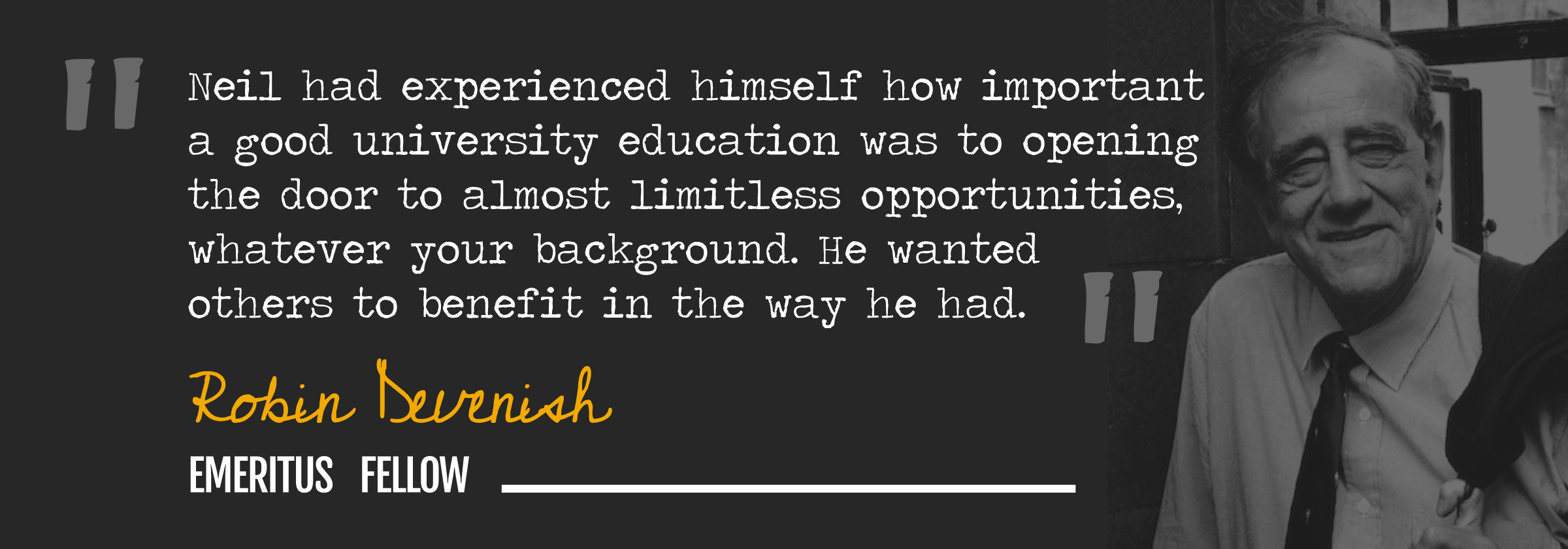 "Neil had experienced himself how important a good university education was to opening the door to almost limitless opportunities, whatever your background. He wanted others to benefit in the way he had." Robin Devenish, Emeritus Fellow